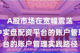 A股市场在宽幅震荡周期中中实盘配资平台的账户管理实践路径