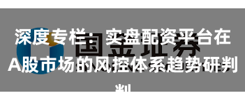 深度专栏：实盘配资平台在A股市场的风控体系趋势研判