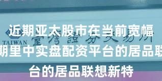 近期亚太股市在当前宽幅动荡周期里中实盘配资平台的居品联想新特